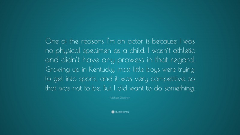 Michael Shannon Quote: “One of the reasons I’m an actor is because I was no physical specimen as a child. I wasn’t athletic and didn’t have any prowess in that regard. Growing up in Kentucky, most little boys were trying to get into sports, and it was very competitive, so that was not to be. But I did want to do something.”
