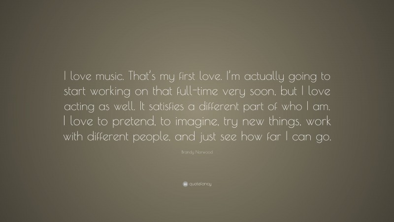 Brandy Norwood Quote: “I love music. That’s my first love. I’m actually going to start working on that full-time very soon, but I love acting as well. It satisfies a different part of who I am. I love to pretend, to imagine, try new things, work with different people, and just see how far I can go.”