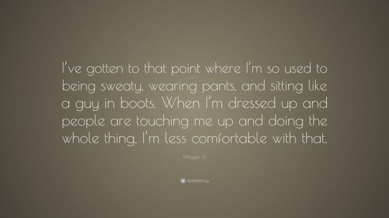 Maggie Q Quote: “I’ve gotten to that point where I’m so used to being sweaty, wearing pants, and sitting like a guy in boots. When I’m dressed up and people are touching me up and doing the whole thing, I’m less comfortable with that.”