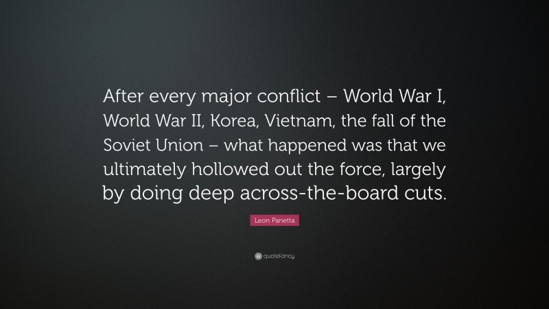 Leon Panetta Quote: “After every major conflict – World War I, World War II, Korea, Vietnam, the fall of the Soviet Union – what happened was that we ultimately hollowed out the force, largely by doing deep across-the-board cuts.”