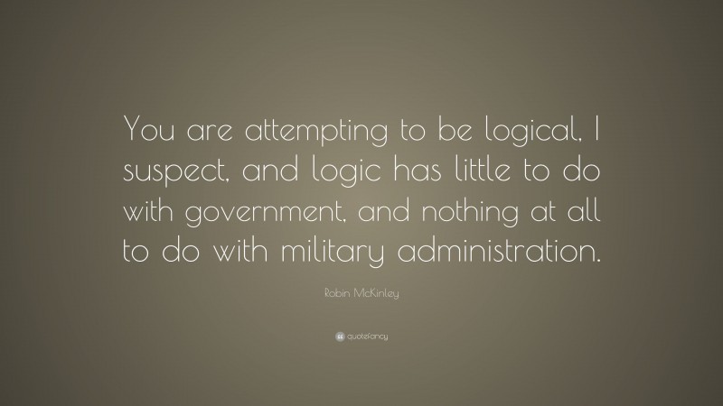 Robin McKinley Quote: “You are attempting to be logical, I suspect, and logic has little to do with government, and nothing at all to do with military administration.”