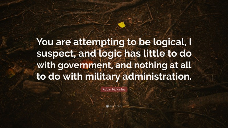 Robin McKinley Quote: “You are attempting to be logical, I suspect, and logic has little to do with government, and nothing at all to do with military administration.”