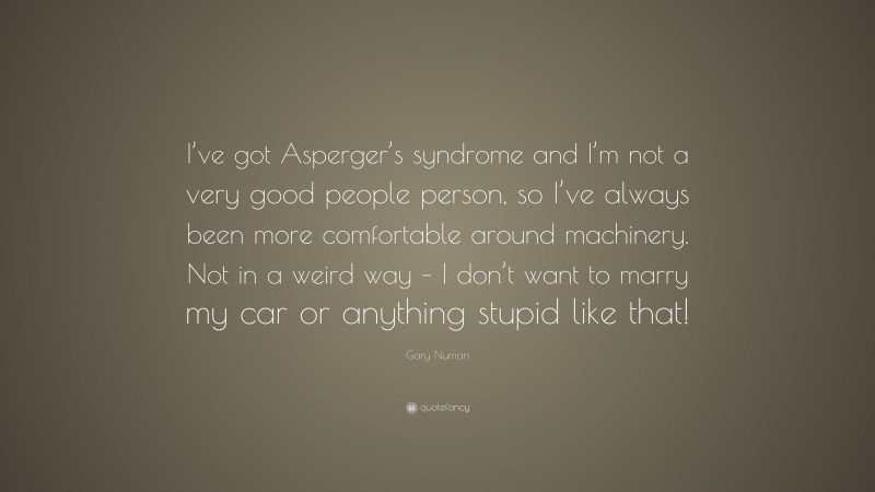 Gary Numan Quote: “I’ve got Asperger’s syndrome and I’m not a very good people person, so I’ve always been more comfortable around machinery. Not in a weird way – I don’t want to marry my car or anything stupid like that!”