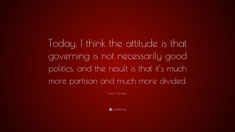 Leon Panetta Quote: “Today, I think the attitude is that governing is not necessarily good politics, and the result is that it’s much more partisan and much more divided.”