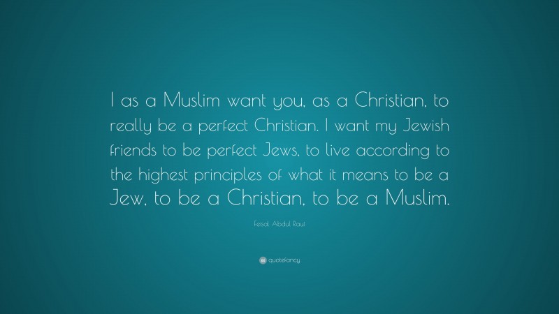 Feisal Abdul Rauf Quote: “I as a Muslim want you, as a Christian, to really be a perfect Christian. I want my Jewish friends to be perfect Jews, to live according to the highest principles of what it means to be a Jew, to be a Christian, to be a Muslim.”