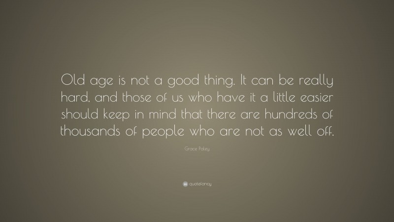 Grace Paley Quote: “Old age is not a good thing. It can be really hard, and those of us who have it a little easier should keep in mind that there are hundreds of thousands of people who are not as well off.”