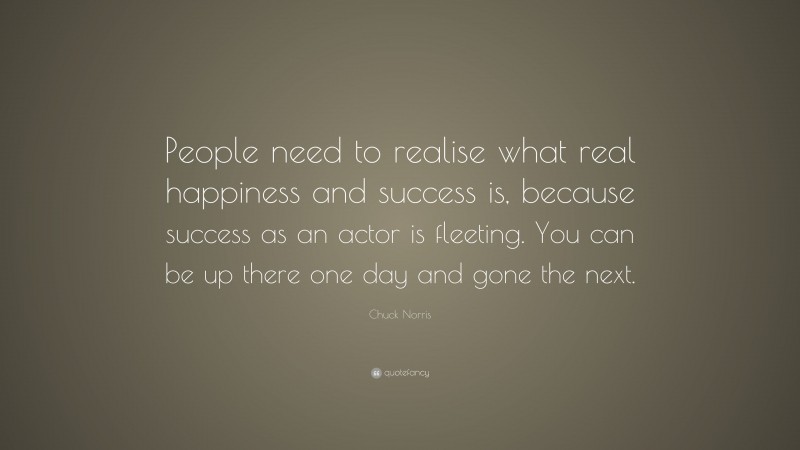Chuck Norris Quote: “People need to realise what real happiness and success is, because success as an actor is fleeting. You can be up there one day and gone the next.”