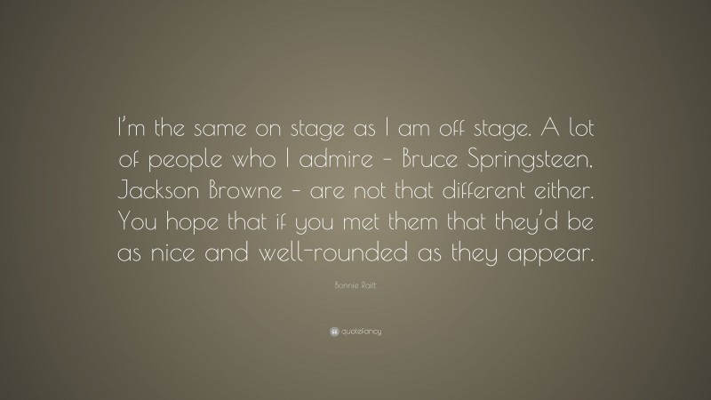 Bonnie Raitt Quote: “I’m the same on stage as I am off stage. A lot of people who I admire – Bruce Springsteen, Jackson Browne – are not that different either. You hope that if you met them that they’d be as nice and well-rounded as they appear.”