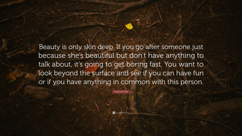 Amanda Peet Quote: “Beauty is only skin deep. If you go after someone just because she’s beautiful but don’t have anything to talk about, it’s going to get boring fast. You want to look beyond the surface and see if you can have fun or if you have anything in common with this person.”