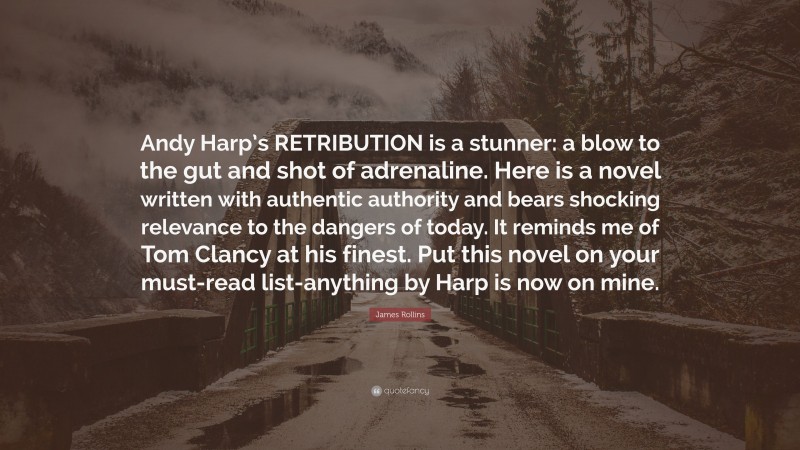 James Rollins Quote: “Andy Harp’s RETRIBUTION is a stunner: a blow to the gut and shot of adrenaline. Here is a novel written with authentic authority and bears shocking relevance to the dangers of today. It reminds me of Tom Clancy at his finest. Put this novel on your must-read list-anything by Harp is now on mine.”