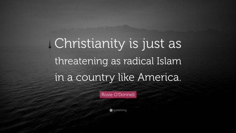 Rosie O'Donnell Quote: “Christianity is just as threatening as radical Islam in a country like America.”