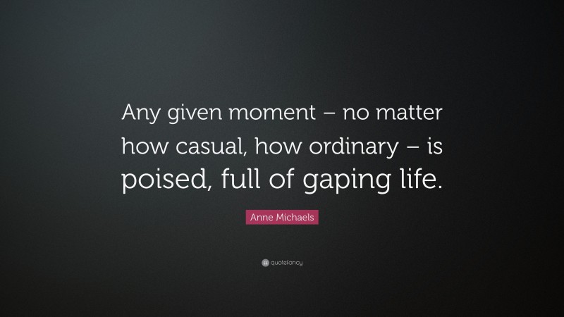 Anne Michaels Quote: “Any given moment – no matter how casual, how ordinary – is poised, full of gaping life.”