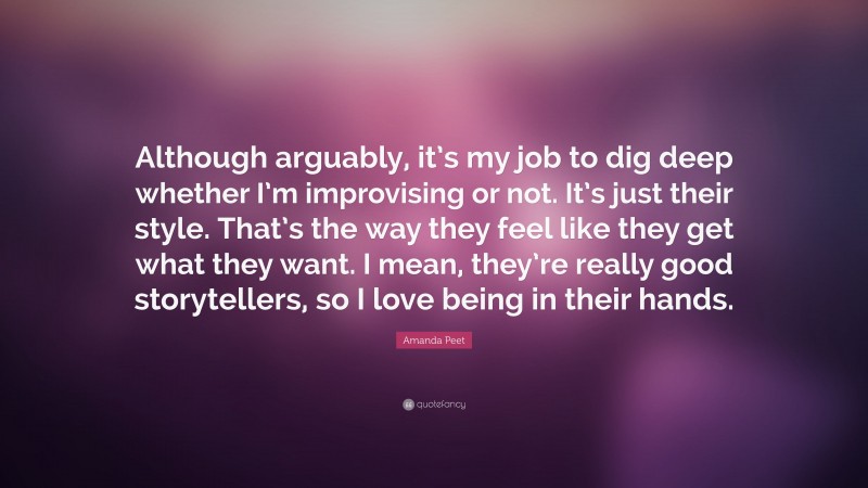 Amanda Peet Quote: “Although arguably, it’s my job to dig deep whether I’m improvising or not. It’s just their style. That’s the way they feel like they get what they want. I mean, they’re really good storytellers, so I love being in their hands.”