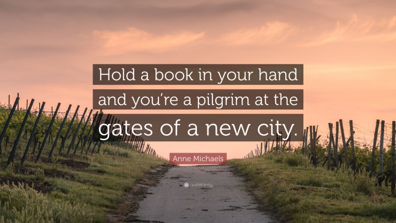 Anne Michaels Quote: “Hold a book in your hand and you’re a pilgrim at the gates of a new city.”