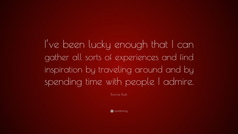 Bonnie Raitt Quote: “I’ve been lucky enough that I can gather all sorts of experiences and find inspiration by traveling around and by spending time with people I admire.”