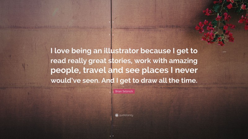 Brian Selznick Quote: “I love being an illustrator because I get to read really great stories, work with amazing people, travel and see places I never would’ve seen. And I get to draw all the time.”