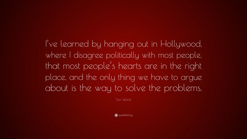 Tom Selleck Quote: “I’ve learned by hanging out in Hollywood, where I disagree politically with most people, that most people’s hearts are in the right place, and the only thing we have to argue about is the way to solve the problems.”