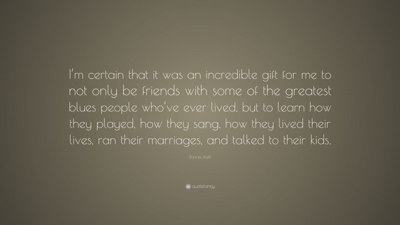 Bonnie Raitt Quote: “I’m certain that it was an incredible gift for me to not only be friends with some of the greatest blues people who’ve ever lived, but to learn how they played, how they sang, how they lived their lives, ran their marriages, and talked to their kids.”