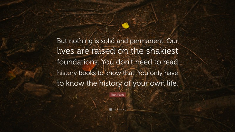 Ron Rash Quote: “But nothing is solid and permanent. Our lives are raised on the shakiest foundations. You don’t need to read history books to know that. You only have to know the history of your own life.”