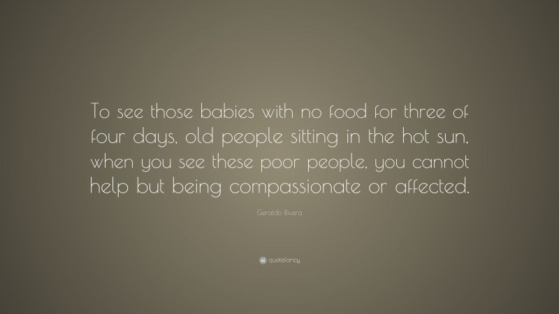 Geraldo Rivera Quote: “To see those babies with no food for three of four days, old people sitting in the hot sun, when you see these poor people, you cannot help but being compassionate or affected.”