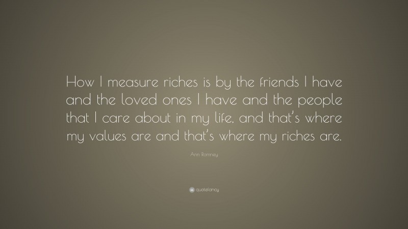 Ann Romney Quote: “How I measure riches is by the friends I have and the loved ones I have and the people that I care about in my life, and that’s where my values are and that’s where my riches are.”