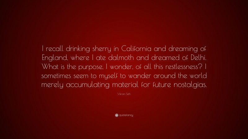 Vikram Seth Quote: “I recall drinking sherry in California and dreaming of England, where I ate dalmoth and dreamed of Delhi. What is the purpose, I wonder, of all this restlessness? I sometimes seem to myself to wander around the world merely accumulating material for future nostalgias.”