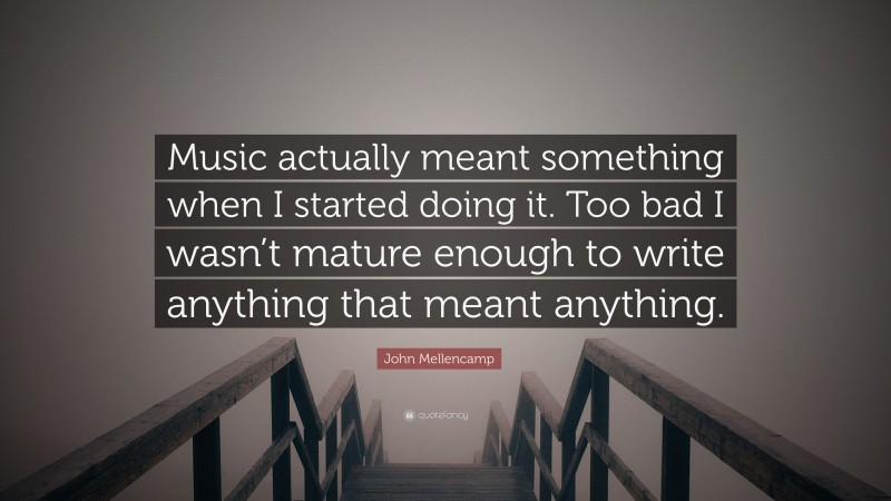 John Mellencamp Quote: “Music actually meant something when I started doing it. Too bad I wasn’t mature enough to write anything that meant anything.”