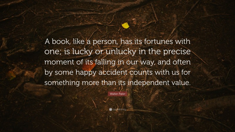 Walter Pater Quote: “A book, like a person, has its fortunes with one; is lucky or unlucky in the precise moment of its falling in our way, and often by some happy accident counts with us for something more than its independent value.”