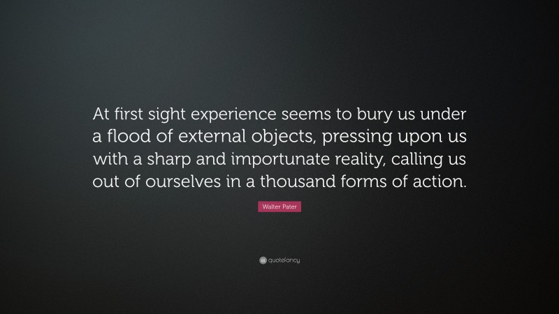 Walter Pater Quote: “At first sight experience seems to bury us under a flood of external objects, pressing upon us with a sharp and importunate reality, calling us out of ourselves in a thousand forms of action.”