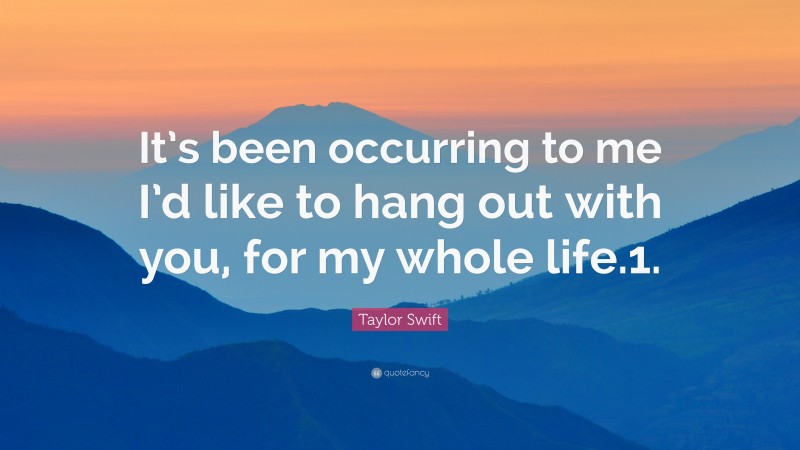 Taylor Swift Quote: “It’s been occurring to me I’d like to hang out with you, for my whole life.1.”