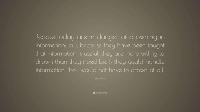 Idries Shah Quote: “People today are in danger of drowning in information; but, because they have been taught that information is useful, they are more willing to drown than they need be. If they could handle information, they would not have to drown at all.”