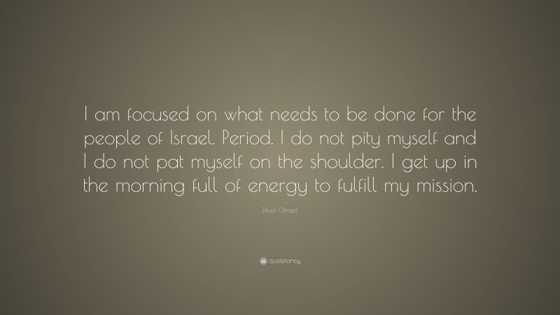Ehud Olmert Quote: “I am focused on what needs to be done for the people of Israel. Period. I do not pity myself and I do not pat myself on the shoulder. I get up in the morning full of energy to fulfill my mission.”
