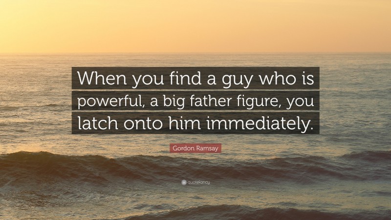Gordon Ramsay Quote: “When you find a guy who is powerful, a big father figure, you latch onto him immediately.”