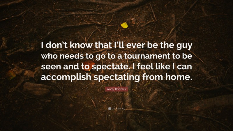 Andy Roddick Quote: “I don’t know that I’ll ever be the guy who needs to go to a tournament to be seen and to spectate. I feel like I can accomplish spectating from home.”