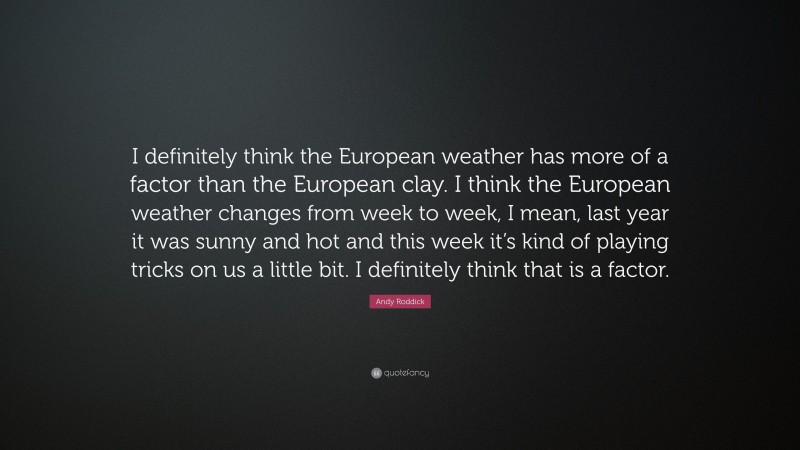 Andy Roddick Quote: “I definitely think the European weather has more of a factor than the European clay. I think the European weather changes from week to week, I mean, last year it was sunny and hot and this week it’s kind of playing tricks on us a little bit. I definitely think that is a factor.”