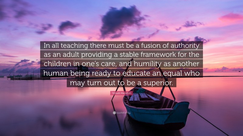 Yehudi Menuhin Quote: “In all teaching there must be a fusion of authority as an adult providing a stable framework for the children in one’s care, and humility as another human being ready to educate an equal who may turn out to be a superior.”