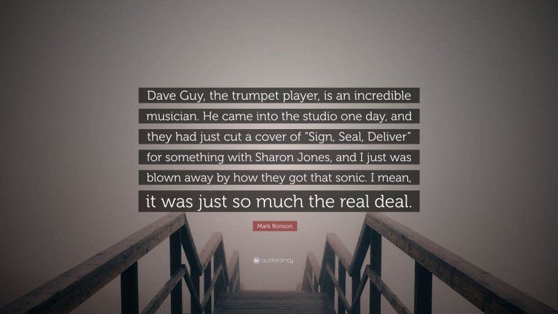 Mark Ronson Quote: “Dave Guy, the trumpet player, is an incredible musician. He came into the studio one day, and they had just cut a cover of “Sign, Seal, Deliver” for something with Sharon Jones, and I just was blown away by how they got that sonic. I mean, it was just so much the real deal.”