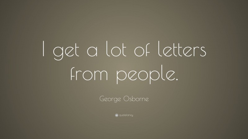 George Osborne Quote: “I get a lot of letters from people.”