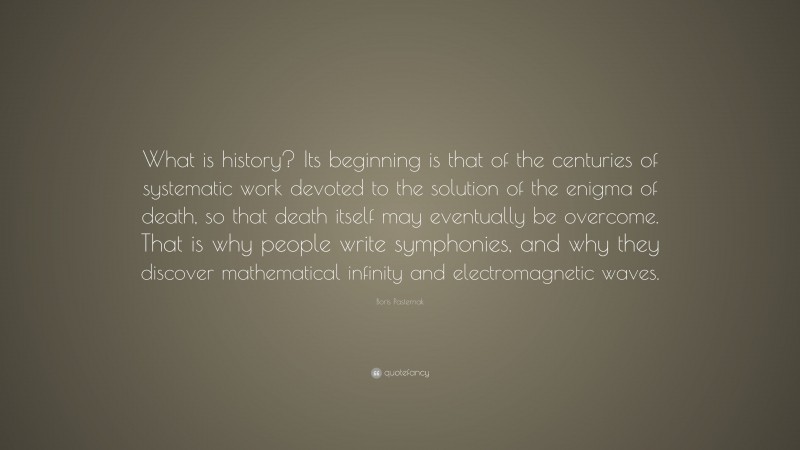 Boris Pasternak Quote: “What is history? Its beginning is that of the centuries of systematic work devoted to the solution of the enigma of death, so that death itself may eventually be overcome. That is why people write symphonies, and why they discover mathematical infinity and electromagnetic waves.”
