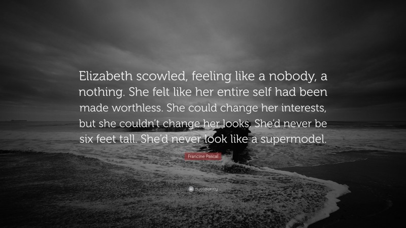 Francine Pascal Quote: “Elizabeth scowled, feeling like a nobody, a nothing. She felt like her entire self had been made worthless. She could change her interests, but she couldn’t change her looks. She’d never be six feet tall. She’d never look like a supermodel.”