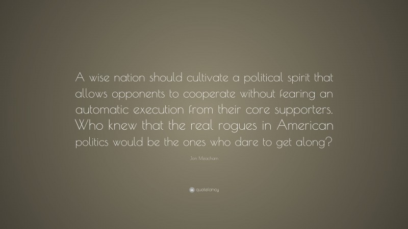 Jon Meacham Quote: “A wise nation should cultivate a political spirit that allows opponents to cooperate without fearing an automatic execution from their core supporters. Who knew that the real rogues in American politics would be the ones who dare to get along?”