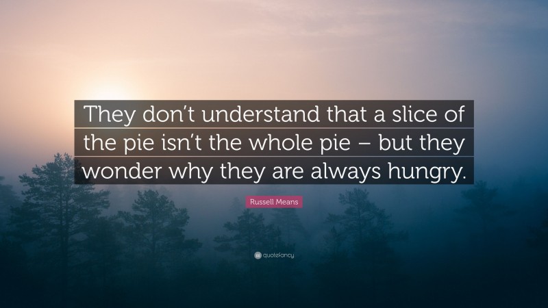 Russell Means Quote: “They don’t understand that a slice of the pie isn’t the whole pie – but they wonder why they are always hungry.”