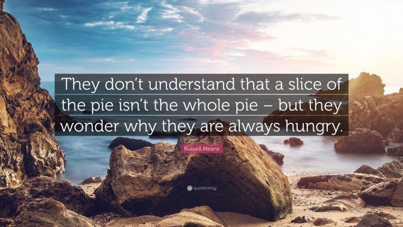 Russell Means Quote: “They don’t understand that a slice of the pie isn’t the whole pie – but they wonder why they are always hungry.”
