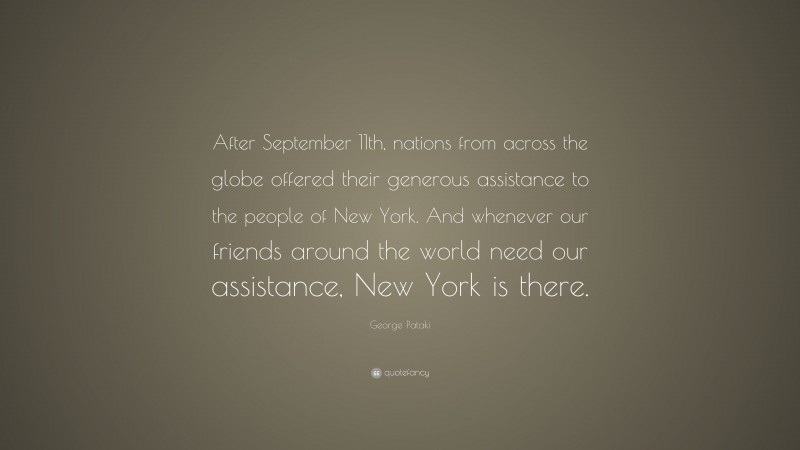 George Pataki Quote: “After September 11th, nations from across the globe offered their generous assistance to the people of New York. And whenever our friends around the world need our assistance, New York is there.”