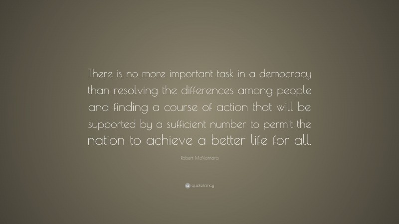 Robert McNamara Quote: “There is no more important task in a democracy than resolving the differences among people and finding a course of action that will be supported by a sufficient number to permit the nation to achieve a better life for all.”
