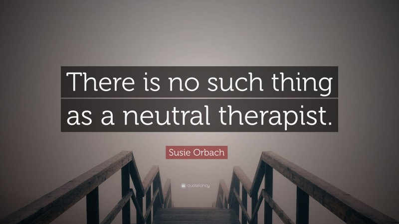 Susie Orbach Quote: “There is no such thing as a neutral therapist.”