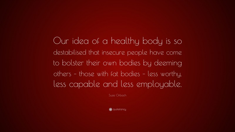 Susie Orbach Quote: “Our idea of a healthy body is so destabilised that insecure people have come to bolster their own bodies by deeming others – those with fat bodies – less worthy, less capable and less employable.”