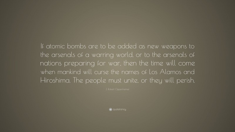 J. Robert Oppenheimer Quote: “If atomic bombs are to be added as new weapons to the arsenals of a warring world, or to the arsenals of nations preparing for war, then the time will come when mankind will curse the names of Los Alamos and Hiroshima. The people must unite, or they will perish.”