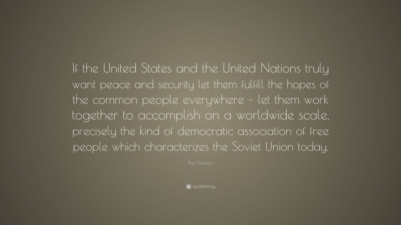 Paul Robeson Quote: “If the United States and the United Nations truly want peace and security let them fulfill the hopes of the common people everywhere – let them work together to accomplish on a worldwide scale, precisely the kind of democratic association of free people which characterizes the Soviet Union today.”