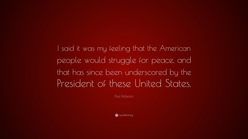 Paul Robeson Quote: “I said it was my feeling that the American people would struggle for peace, and that has since been underscored by the President of these United States.”